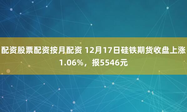 配资股票配资按月配资 12月17日硅铁期货收盘上涨1.06%，报5546元