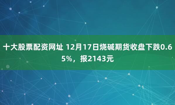 十大股票配资网址 12月17日烧碱期货收盘下跌0.65%，报2143元