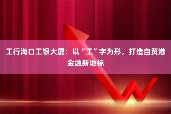 工行海口工银大厦:以“工”字为形,打造自贸港金融新地标