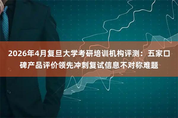 2026年4月复旦大学考研培训机构评测：五家口碑产品评价领先冲刺复试信息不对称难题