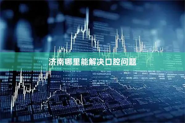 济南哪里能解决口腔问题