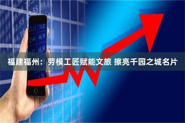 福建福州：劳模工匠赋能文旅 擦亮千园之城名片