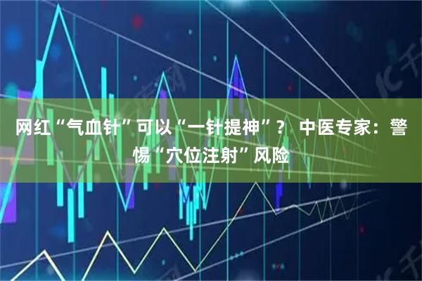 网红“气血针”可以“一针提神”？ 中医专家：警惕“穴位注射”风险