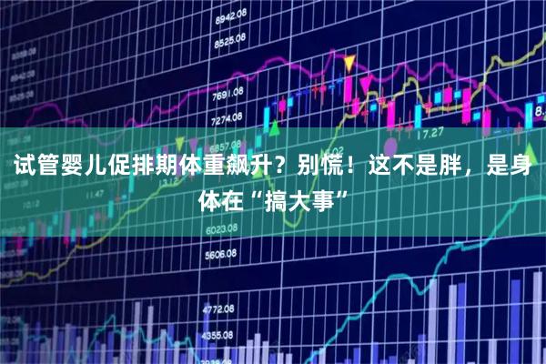 试管婴儿促排期体重飙升？别慌！这不是胖，是身体在“搞大事”