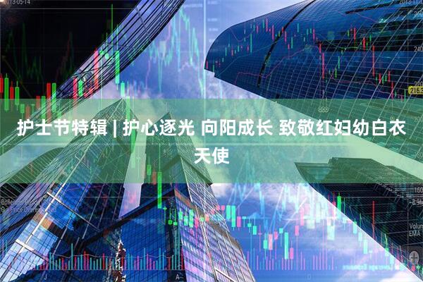 护士节特辑 | 护心逐光 向阳成长 致敬红妇幼白衣天使