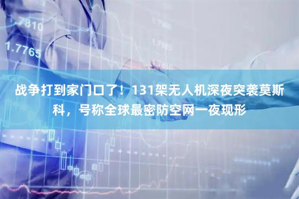 战争打到家门口了！131架无人机深夜突袭莫斯科，号称全球最密防空网一夜现形