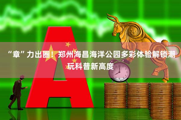 “章”力出圈！郑州海昌海洋公园多彩体验解锁潮玩科普新高度