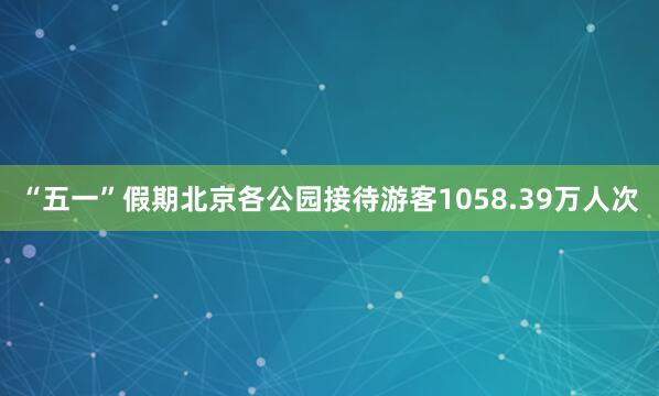 “五一”假期北京各公园接待游客1058.39万人次