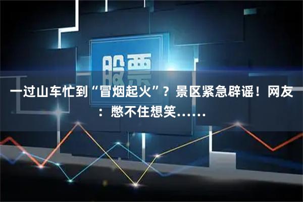 一过山车忙到“冒烟起火”？景区紧急辟谣！网友：憋不住想笑……