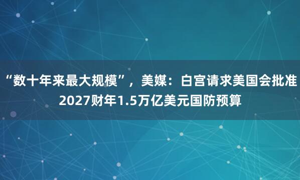 “数十年来最大规模”，美媒：白宫请求美国会批准2027财年1.5万亿美元国防预算