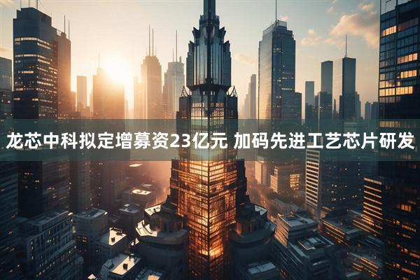 龙芯中科拟定增募资23亿元 加码先进工艺芯片研发