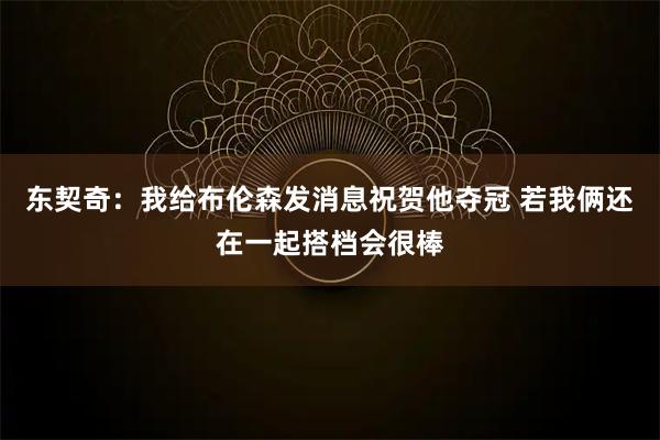 东契奇：我给布伦森发消息祝贺他夺冠 若我俩还在一起搭档会很棒