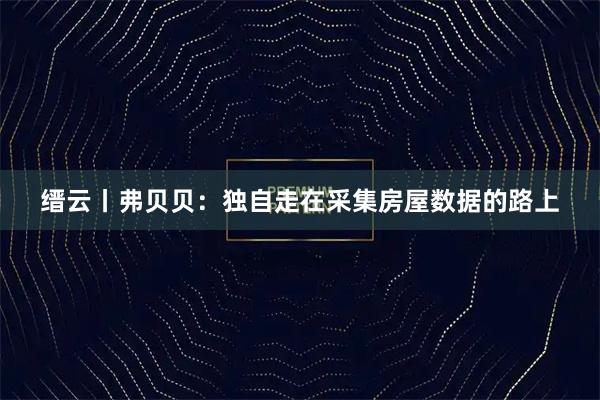 缙云丨弗贝贝：独自走在采集房屋数据的路上