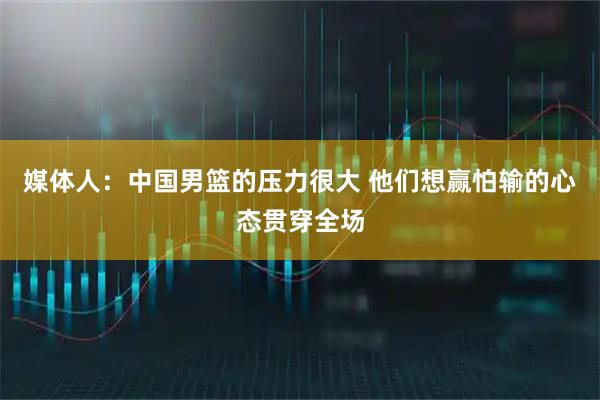 媒体人：中国男篮的压力很大 他们想赢怕输的心态贯穿全场
