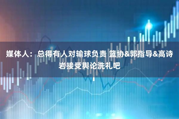 媒体人：总得有人对输球负责 篮协&郭指导&高诗岩接受舆论洗礼吧