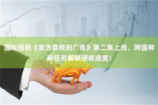 国际短剧《我为荔枝拍广告》第二集上线，跨国神秘任务解锁硬核速度！