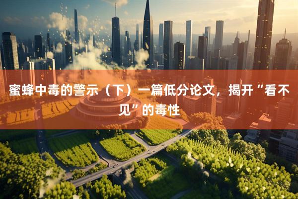 蜜蜂中毒的警示（下）一篇低分论文，揭开“看不见”的毒性