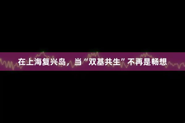 在上海复兴岛，当“双基共生”不再是畅想