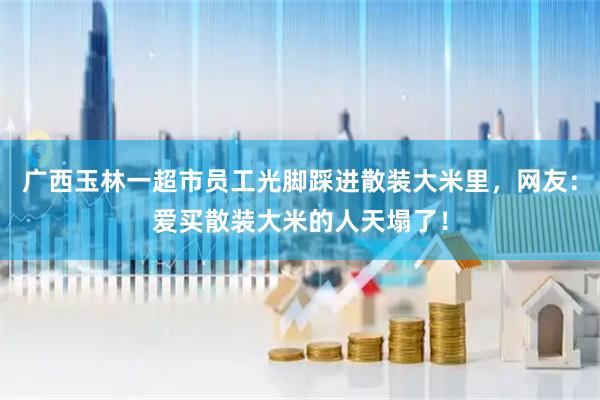 广西玉林一超市员工光脚踩进散装大米里，网友：爱买散装大米的人天塌了！