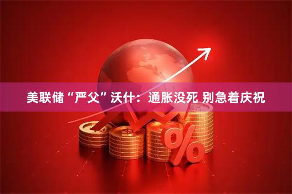 美联储“严父”沃什：通胀没死 别急着庆祝