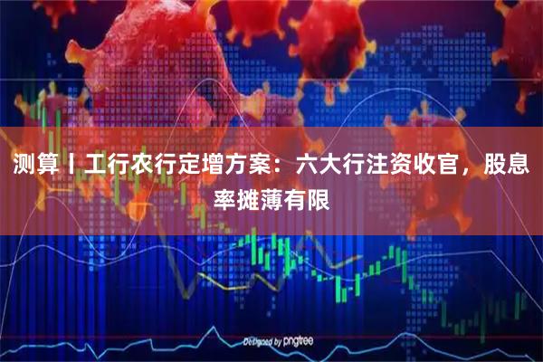 测算丨工行农行定增方案:六大行注资收官,股息率摊薄有限