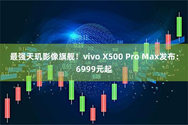 最强天玑影像旗舰！vivo X500 Pro Max发布：6999元起